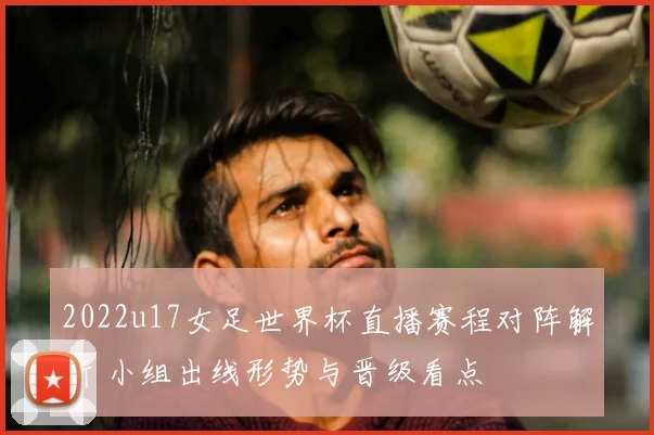 2022u17女足世界杯直播赛程对阵解析 小组出线形势与晋级看点