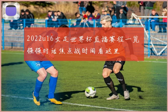 2022u16女足世界杯直播赛程一览 强强对话焦点战时间看这里